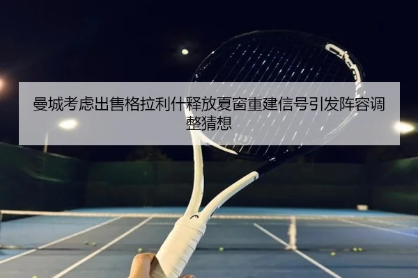 曼城考虑出售格拉利什释放夏窗重建信号引发阵容调整猜想