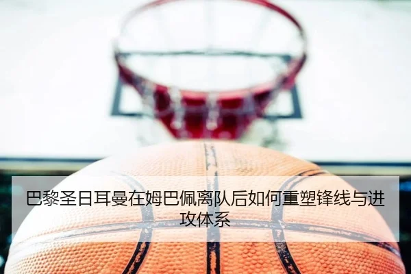 巴黎圣日耳曼在姆巴佩离队后如何重塑锋线与进攻体系