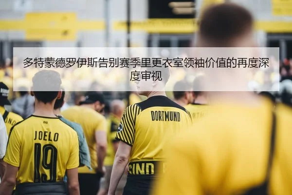 多特蒙德罗伊斯告别赛季里更衣室领袖价值的再度深度审视